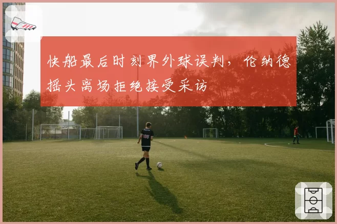 快船最后时刻界外球误判，伦纳德摇头离场拒绝接受采访